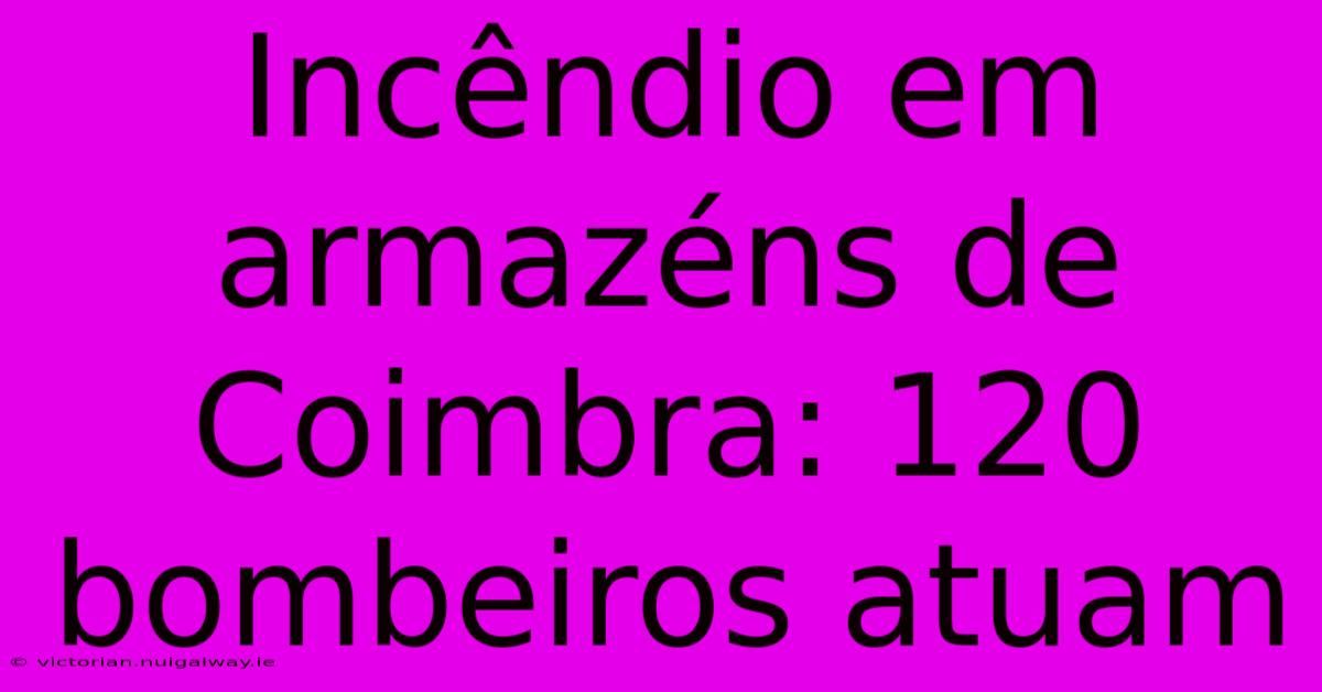 Incêndio Em Armazéns De Coimbra: 120 Bombeiros Atuam