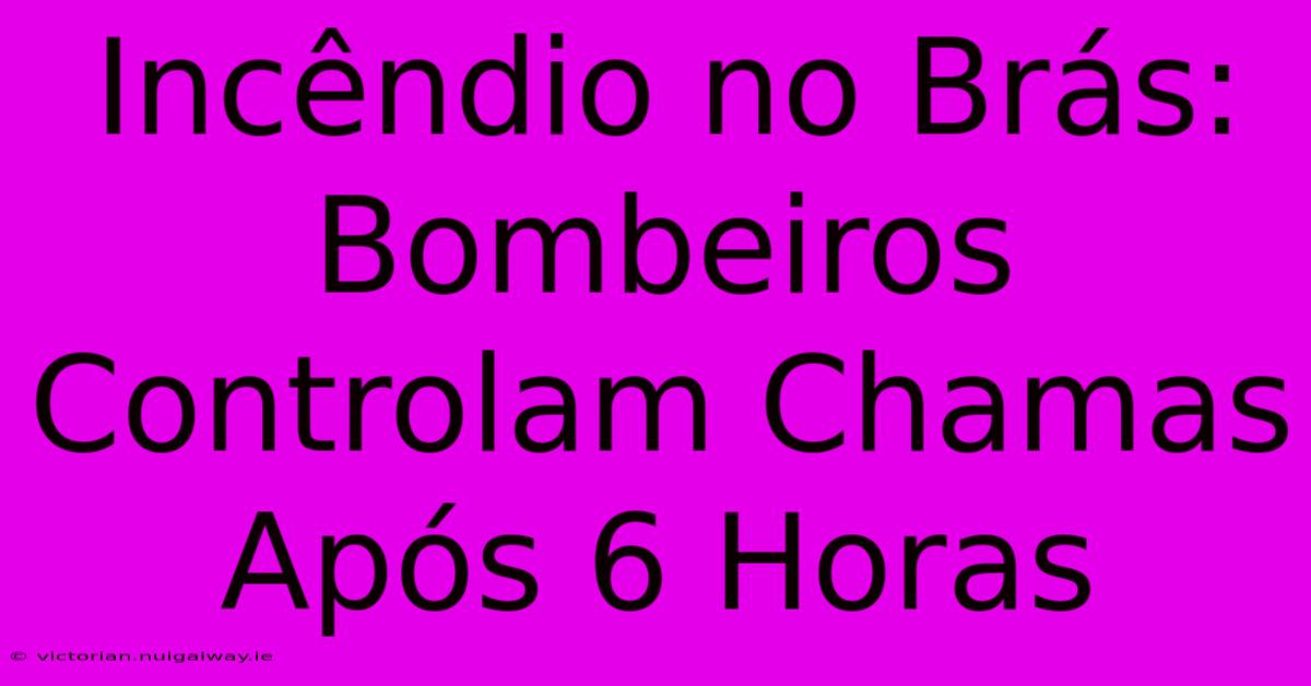 Incêndio No Brás: Bombeiros Controlam Chamas Após 6 Horas