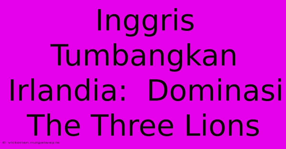 Inggris Tumbangkan Irlandia:  Dominasi The Three Lions