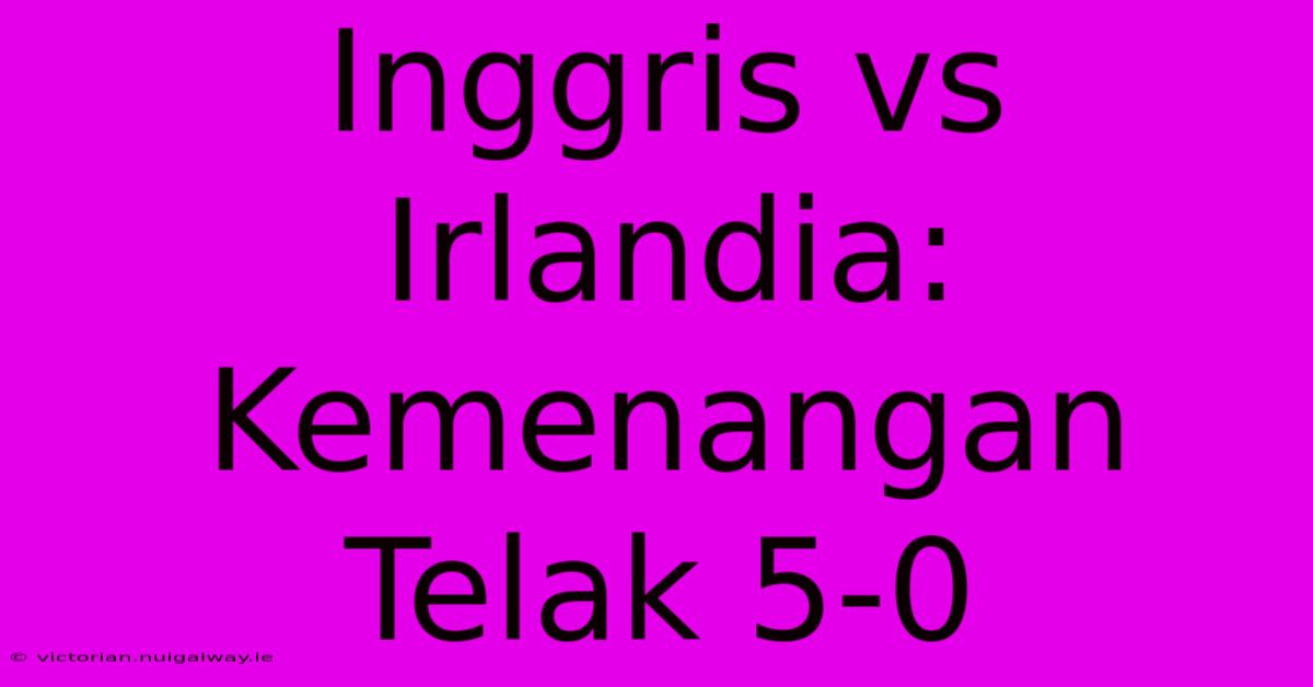 Inggris Vs Irlandia: Kemenangan Telak 5-0