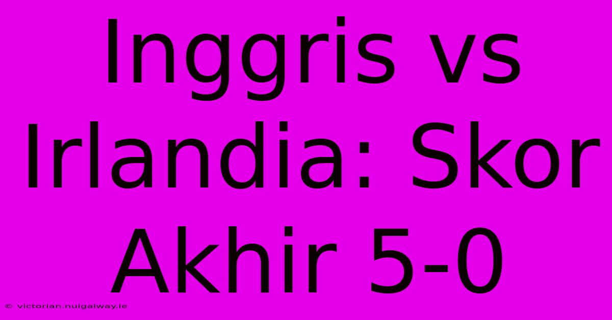 Inggris Vs Irlandia: Skor Akhir 5-0