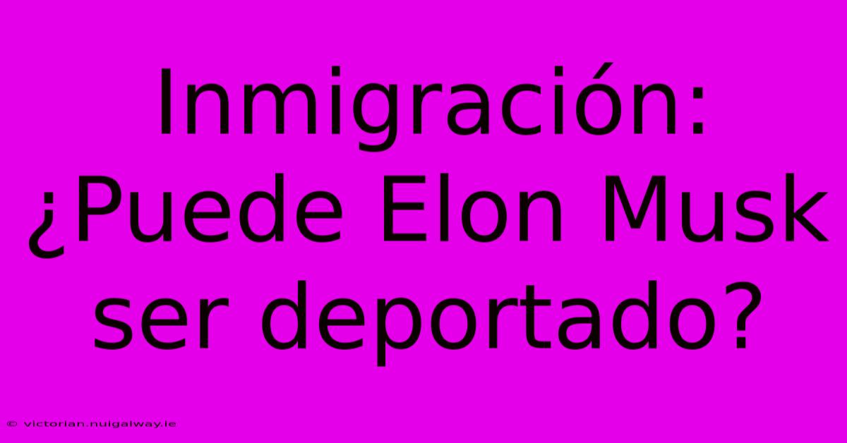 Inmigración: ¿Puede Elon Musk Ser Deportado?