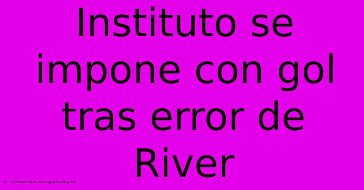 Instituto Se Impone Con Gol Tras Error De River 