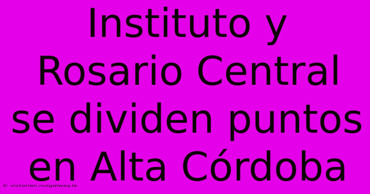 Instituto Y Rosario Central Se Dividen Puntos En Alta Córdoba