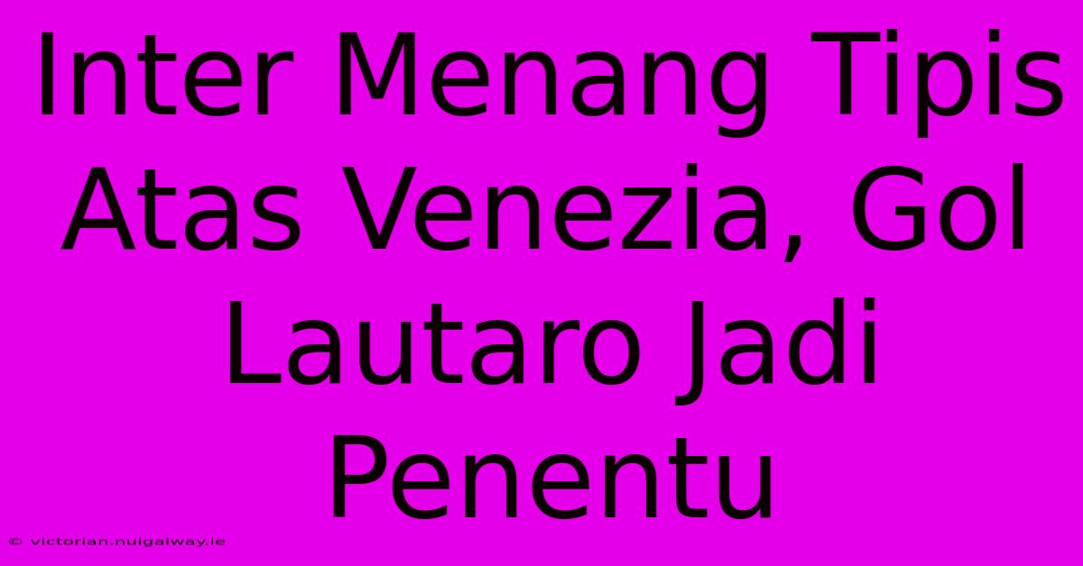 Inter Menang Tipis Atas Venezia, Gol Lautaro Jadi Penentu