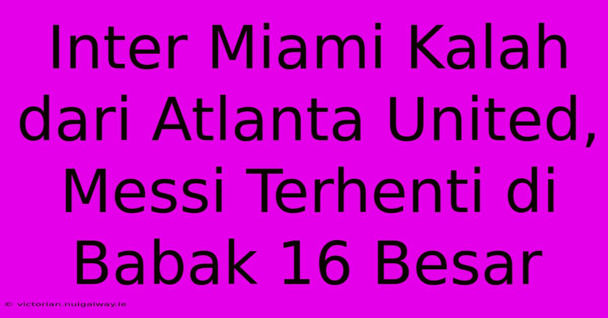 Inter Miami Kalah Dari Atlanta United, Messi Terhenti Di Babak 16 Besar