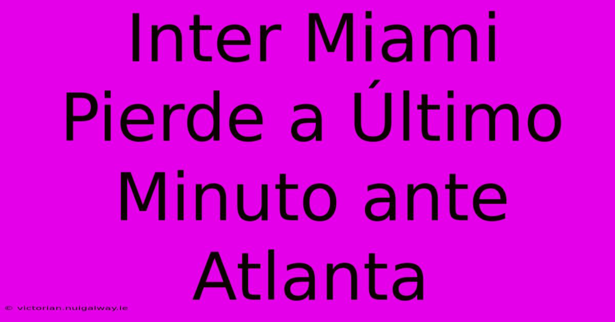 Inter Miami Pierde A Último Minuto Ante Atlanta