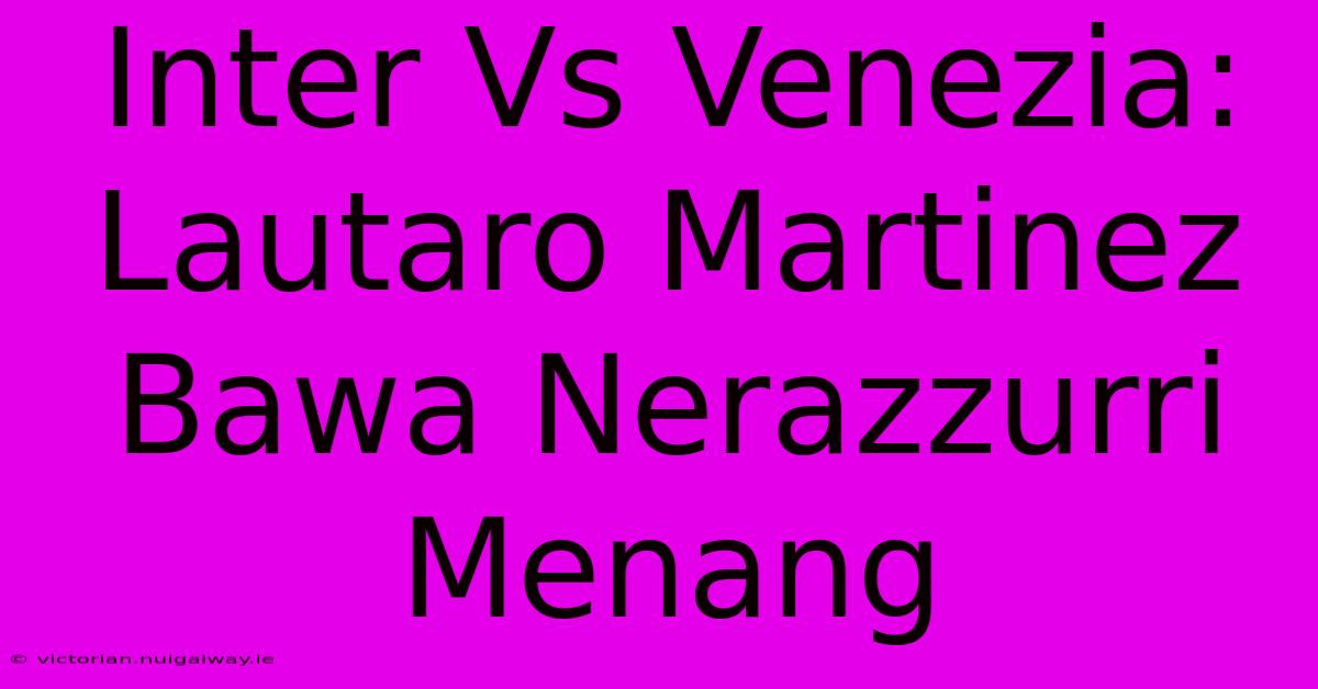 Inter Vs Venezia: Lautaro Martinez Bawa Nerazzurri Menang