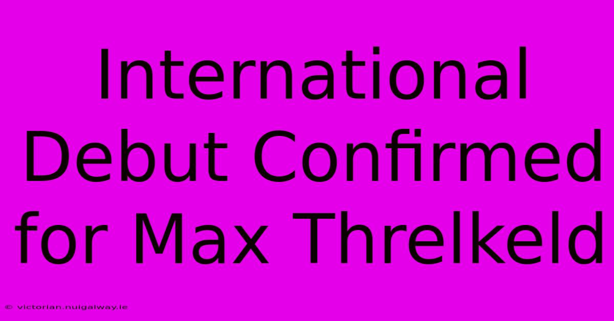 International Debut Confirmed For Max Threlkeld 