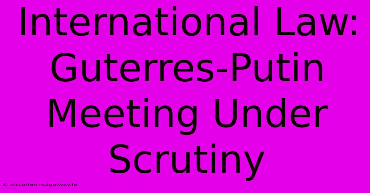 International Law: Guterres-Putin Meeting Under Scrutiny