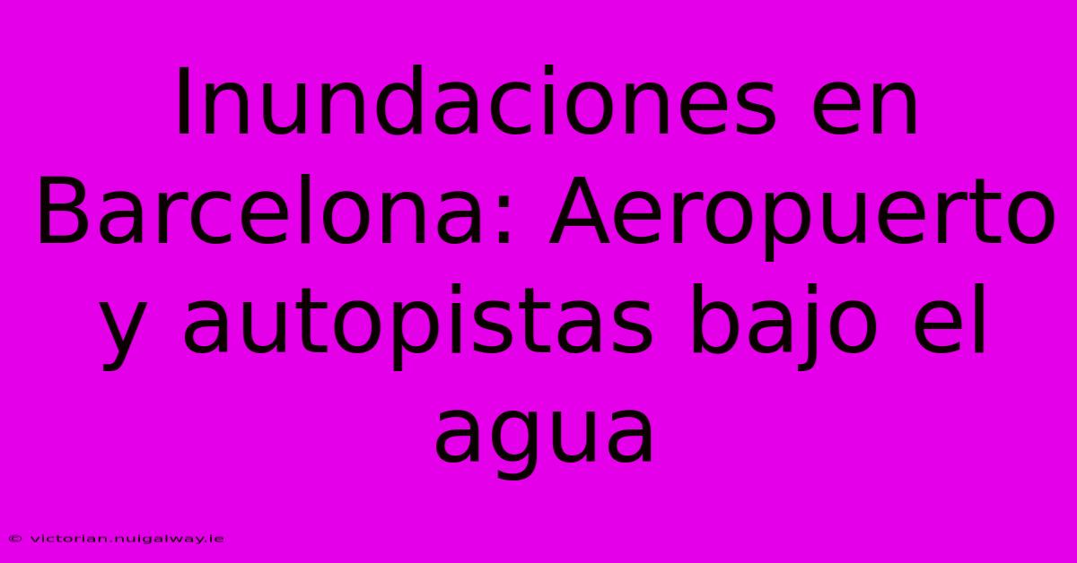 Inundaciones En Barcelona: Aeropuerto Y Autopistas Bajo El Agua