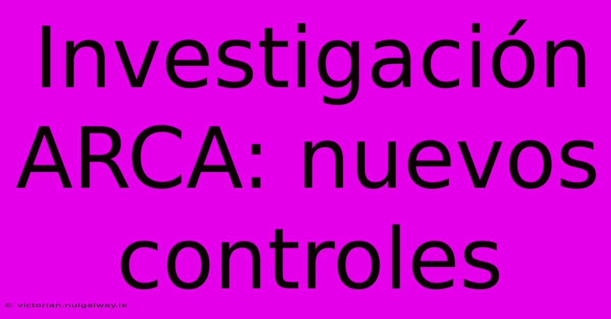 Investigación ARCA: Nuevos Controles