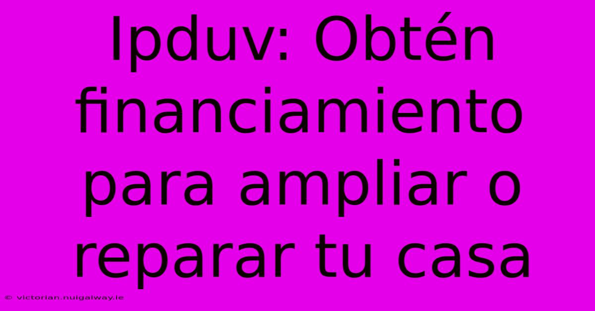 Ipduv: Obtén Financiamiento Para Ampliar O Reparar Tu Casa