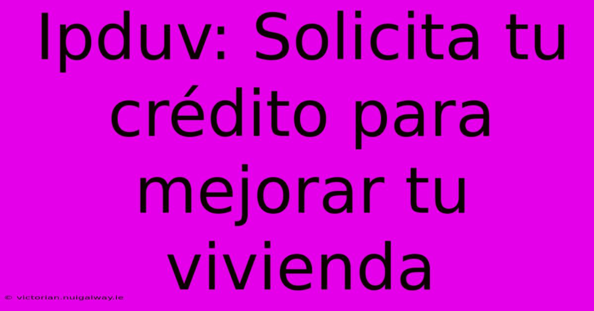 Ipduv: Solicita Tu Crédito Para Mejorar Tu Vivienda 