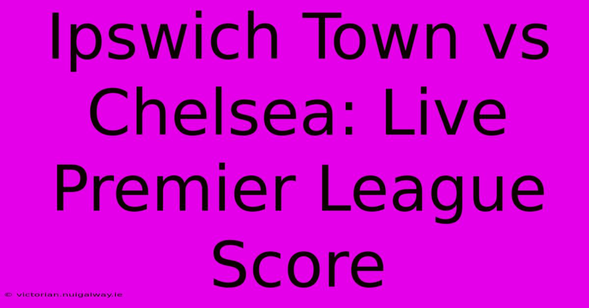 Ipswich Town Vs Chelsea: Live Premier League Score