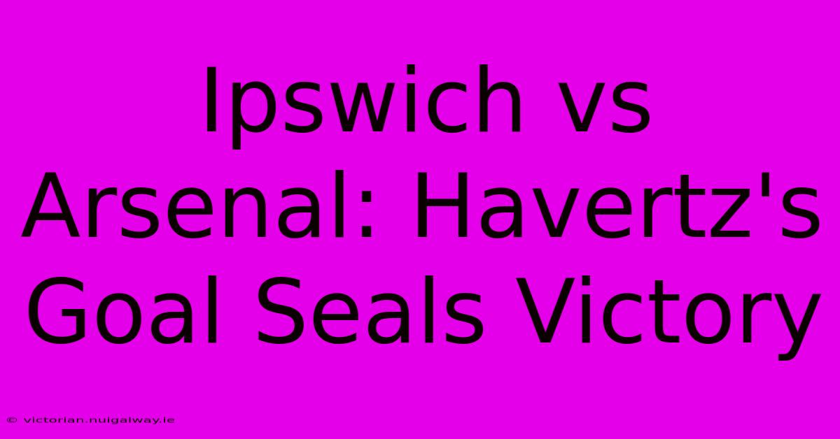 Ipswich Vs Arsenal: Havertz's Goal Seals Victory