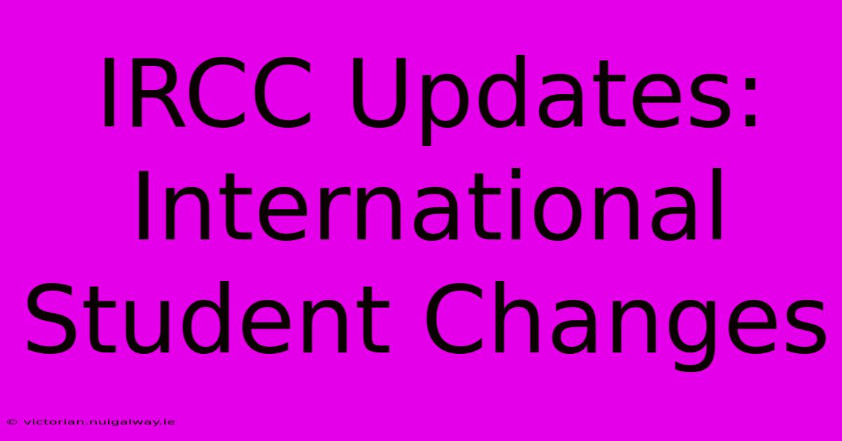 IRCC Updates: International Student Changes