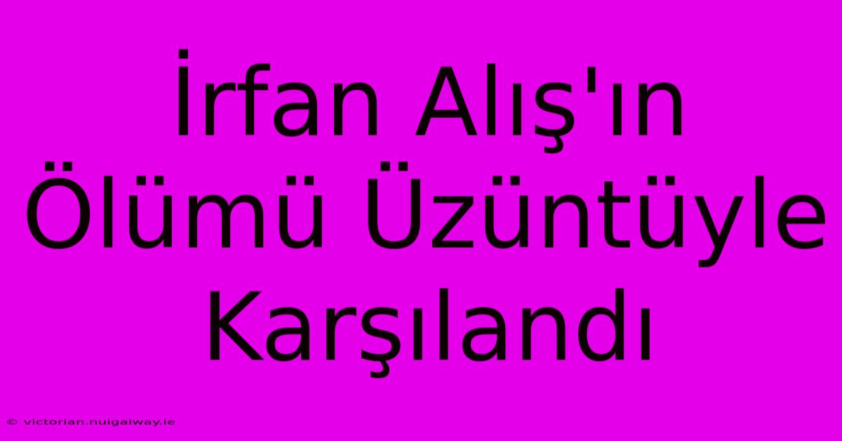 İrfan Alış'ın Ölümü Üzüntüyle Karşılandı