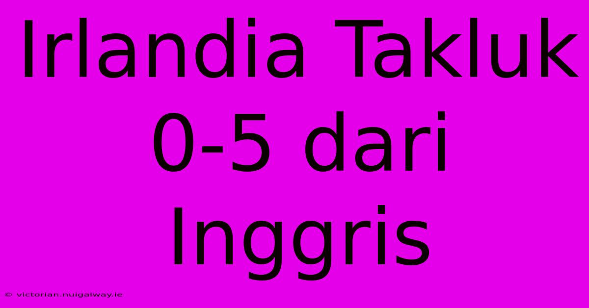 Irlandia Takluk 0-5 Dari Inggris