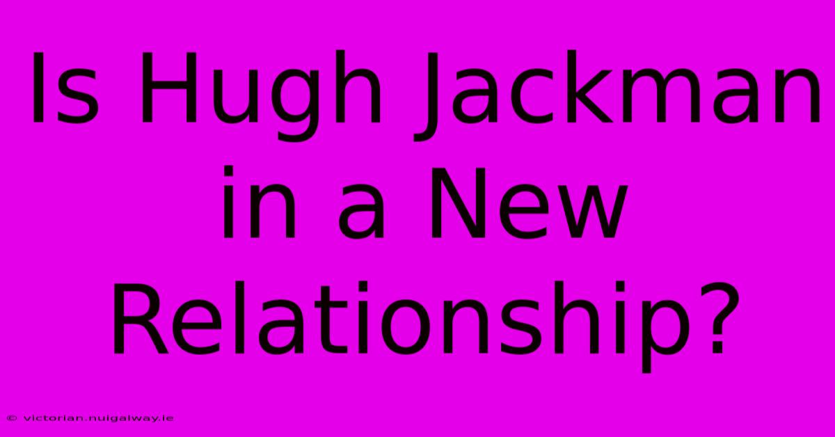 Is Hugh Jackman In A New Relationship?