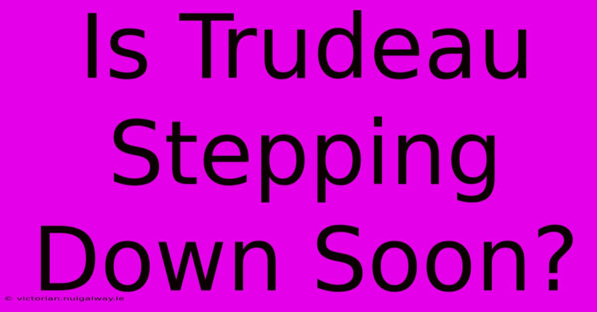 Is Trudeau Stepping Down Soon?