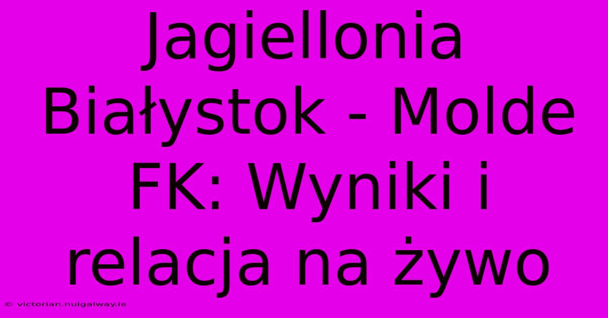 Jagiellonia Białystok - Molde FK: Wyniki I Relacja Na Żywo