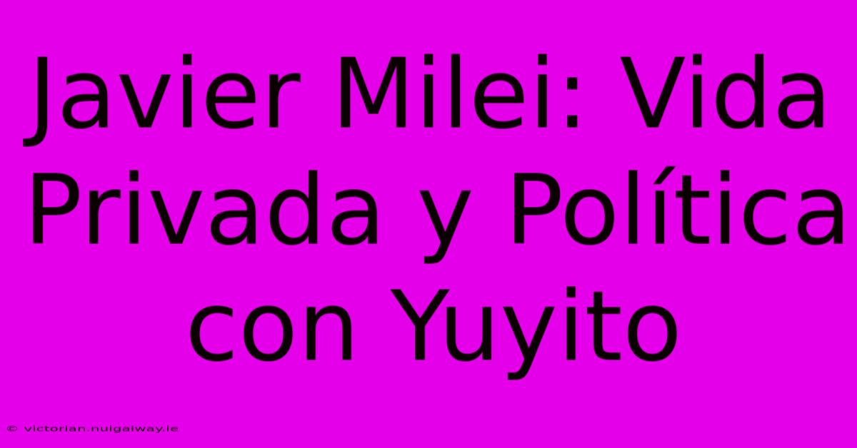 Javier Milei: Vida Privada Y Política Con Yuyito