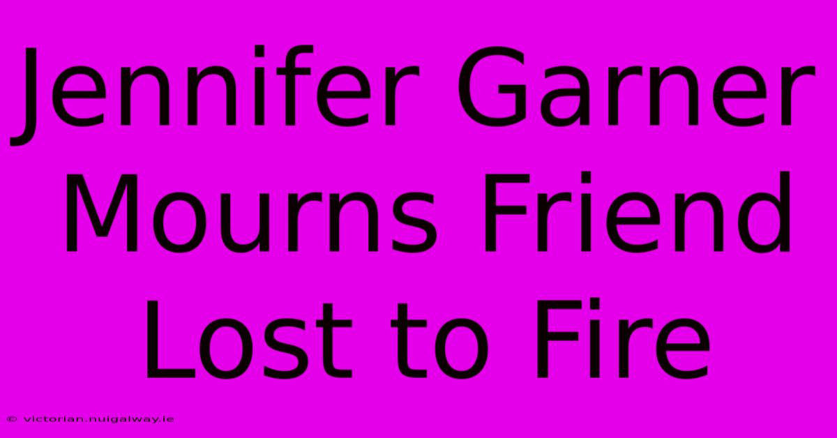 Jennifer Garner Mourns Friend Lost To Fire