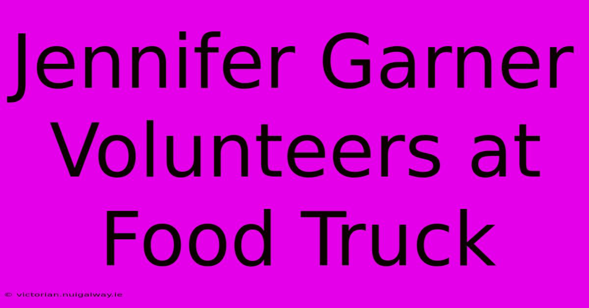 Jennifer Garner Volunteers At Food Truck