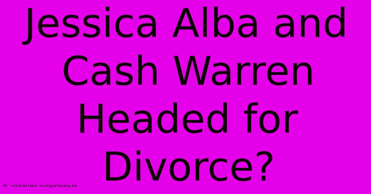 Jessica Alba And Cash Warren Headed For Divorce?