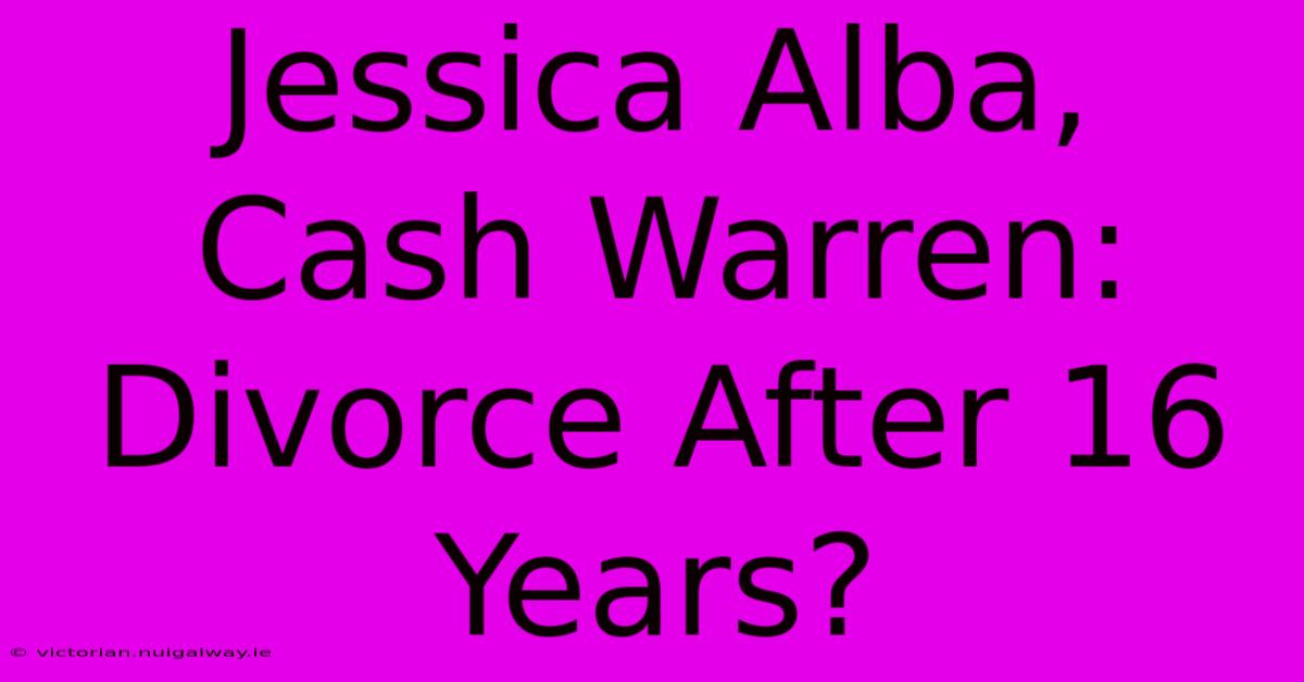 Jessica Alba, Cash Warren: Divorce After 16 Years?