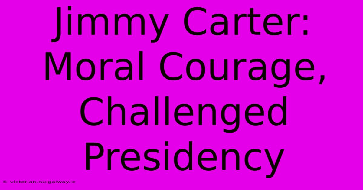 Jimmy Carter: Moral Courage, Challenged Presidency