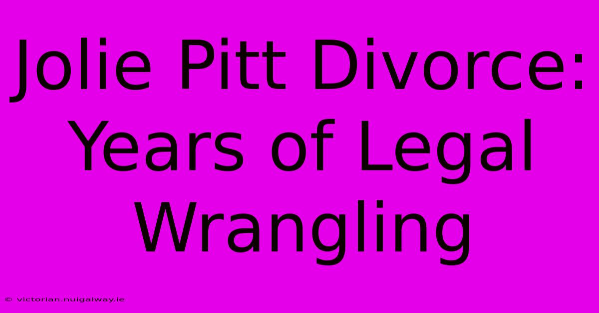 Jolie Pitt Divorce: Years Of Legal Wrangling