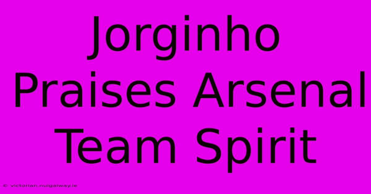 Jorginho Praises Arsenal Team Spirit