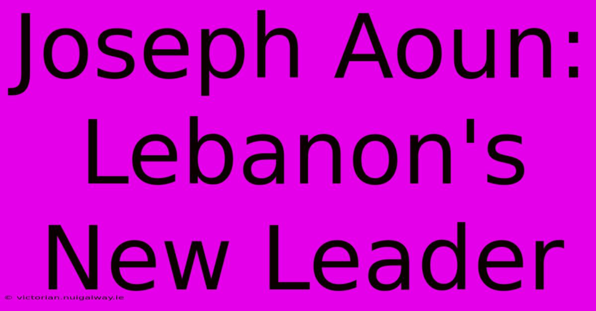 Joseph Aoun: Lebanon's New Leader