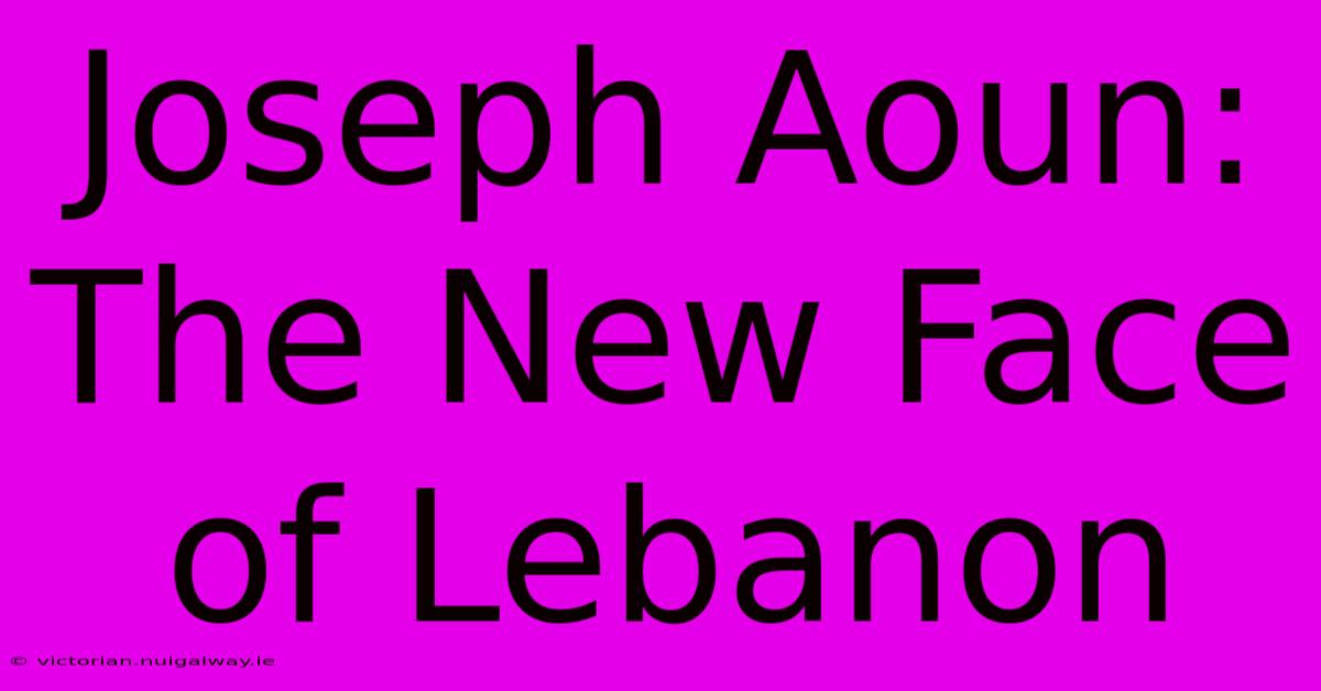 Joseph Aoun: The New Face Of Lebanon