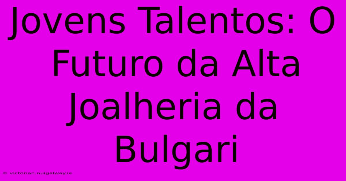 Jovens Talentos: O Futuro Da Alta Joalheria Da Bulgari