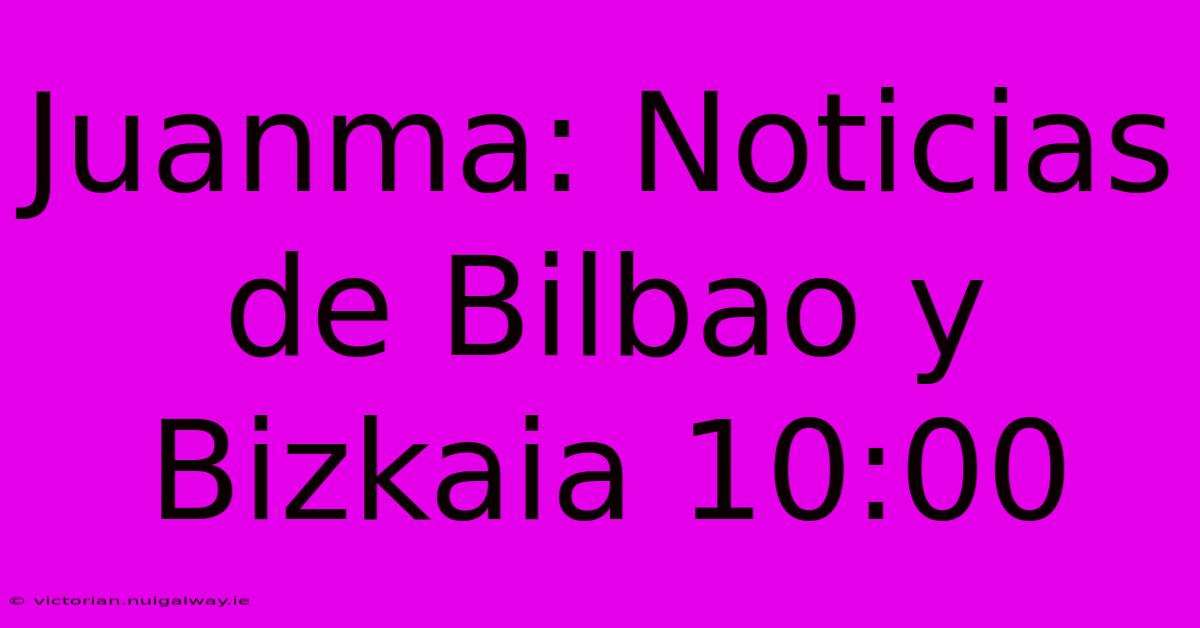 Juanma: Noticias De Bilbao Y Bizkaia 10:00