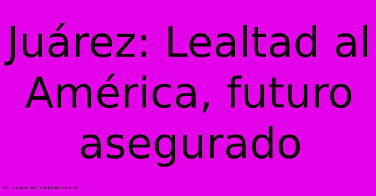 Juárez: Lealtad Al América, Futuro Asegurado