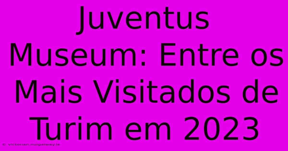 Juventus Museum: Entre Os Mais Visitados De Turim Em 2023