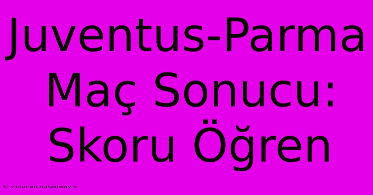 Juventus-Parma Maç Sonucu: Skoru Öğren