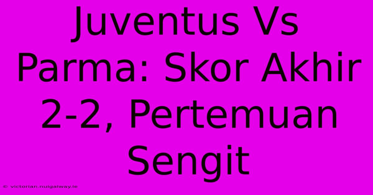 Juventus Vs Parma: Skor Akhir 2-2, Pertemuan Sengit