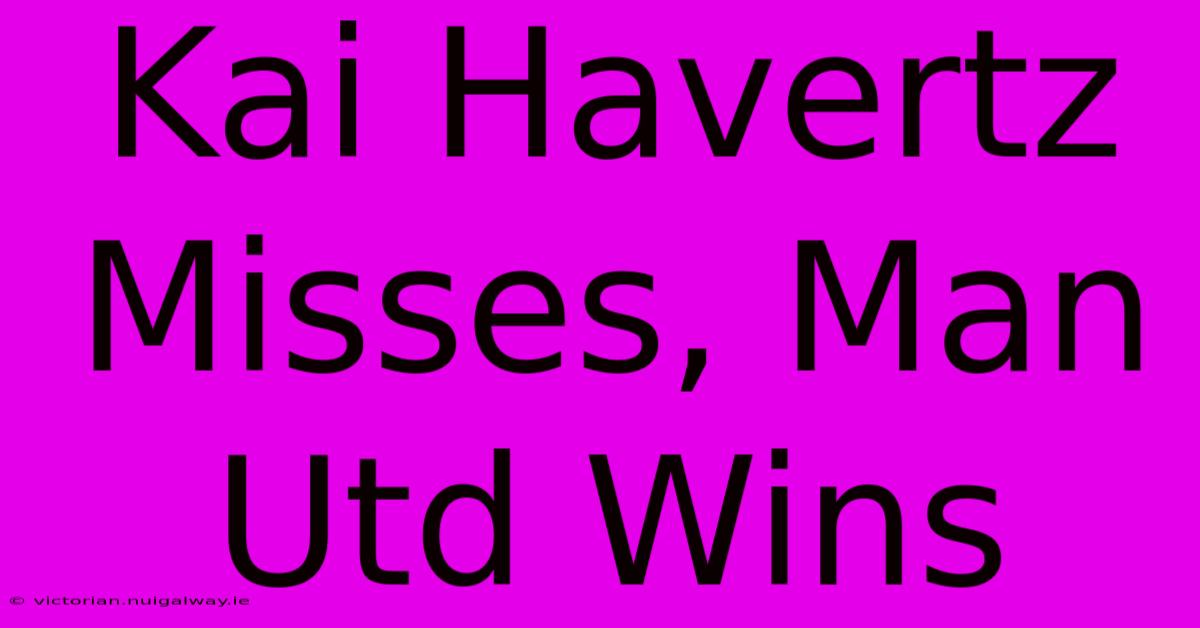 Kai Havertz Misses, Man Utd Wins