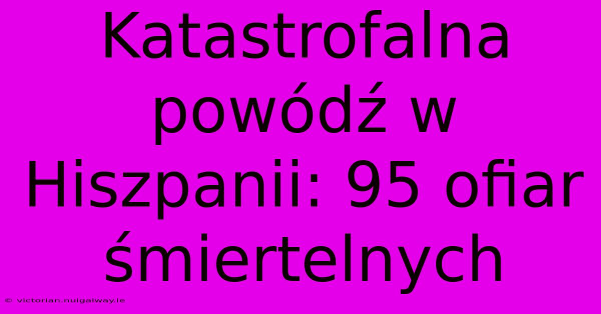 Katastrofalna Powódź W Hiszpanii: 95 Ofiar Śmiertelnych