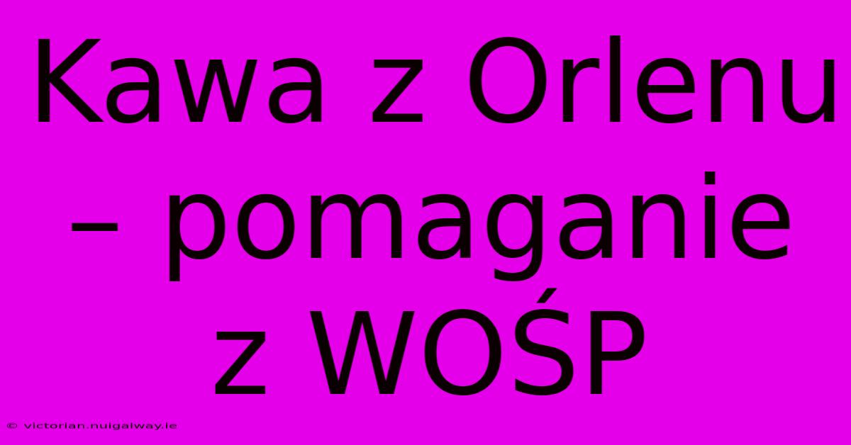 Kawa Z Orlenu – Pomaganie Z WOŚP