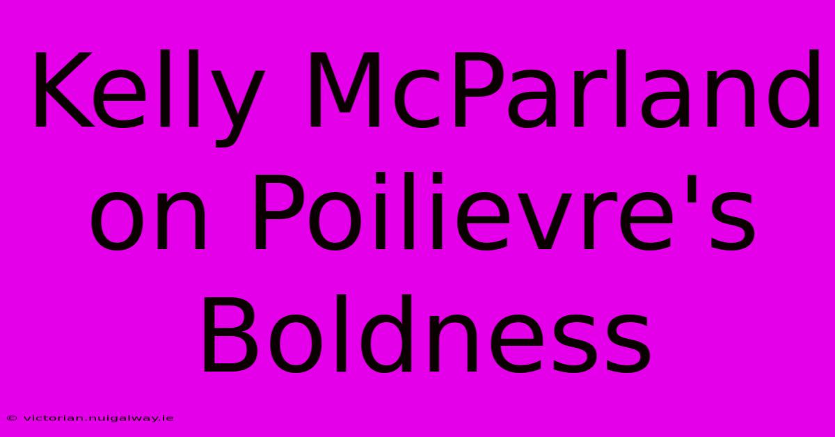 Kelly McParland On Poilievre's Boldness