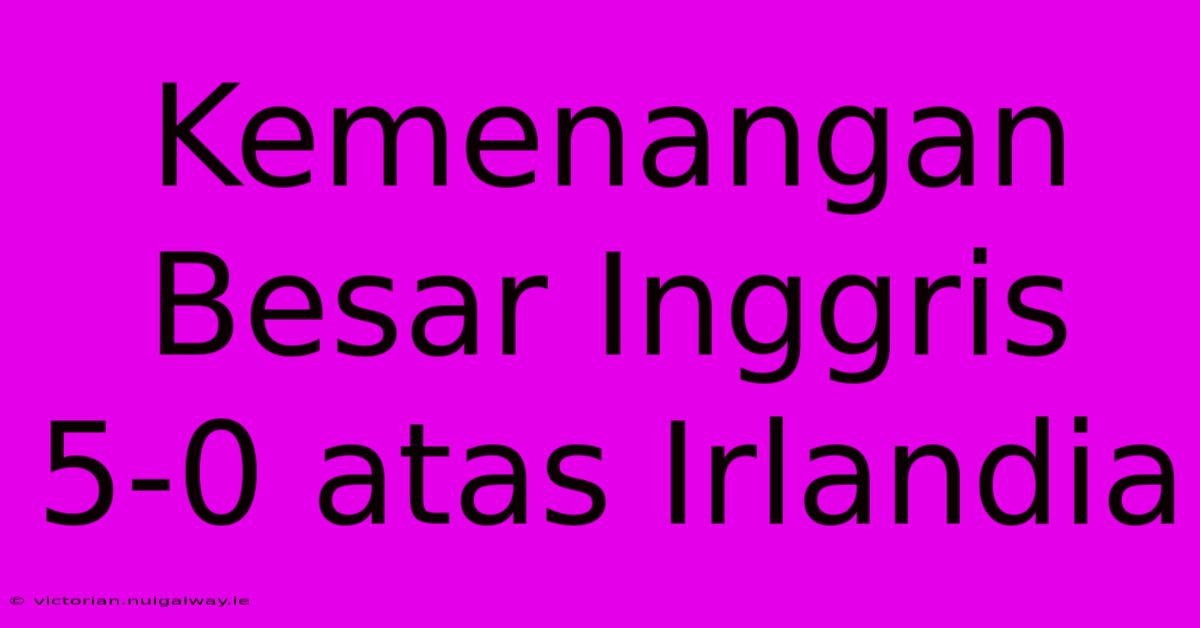 Kemenangan Besar Inggris 5-0 Atas Irlandia