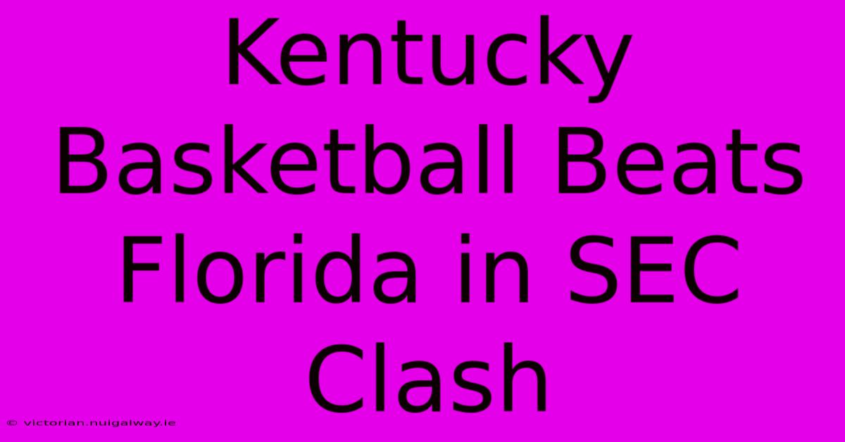 Kentucky Basketball Beats Florida In SEC Clash