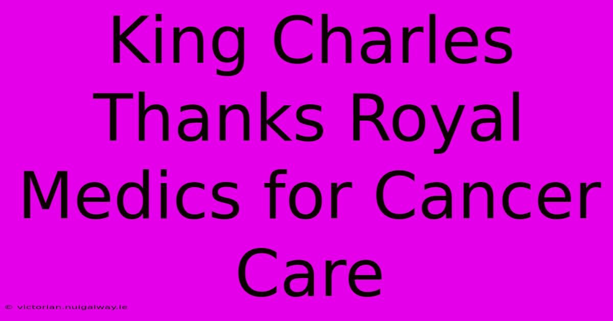 King Charles Thanks Royal Medics For Cancer Care