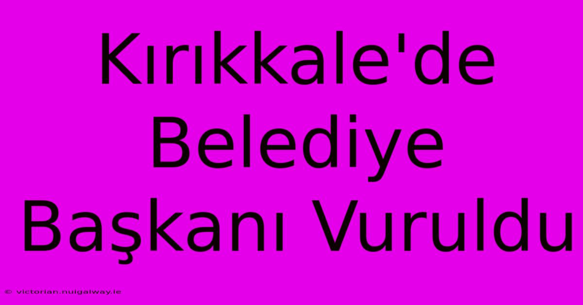 Kırıkkale'de Belediye Başkanı Vuruldu